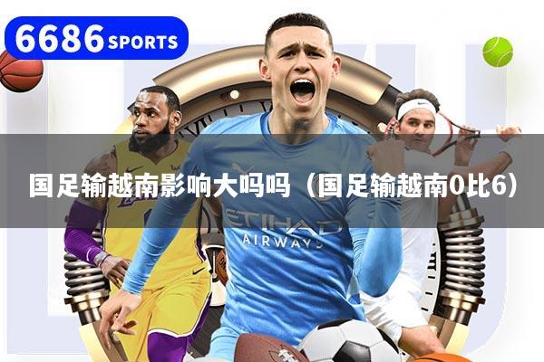 国足输越南影响大吗吗（国足输越南0比6）