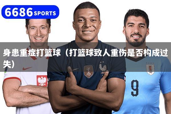 身患重症打篮球（打篮球致人重伤是否构成过失）