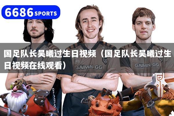 国足队长吴曦过生日视频(国足队长吴曦过生日视频在线观看)