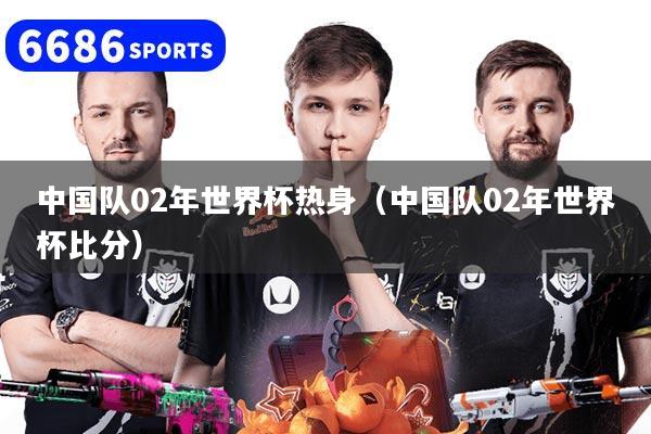 中国队02年世界杯热身（中国队02年世界杯比分）
