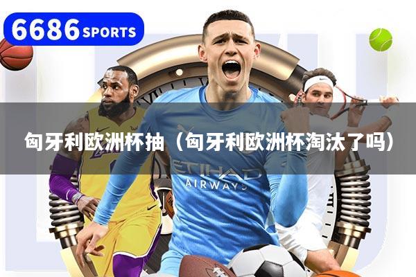 匈牙利欧洲杯抽（匈牙利欧洲杯淘汰了吗）