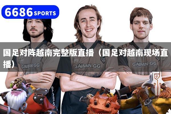 国足对阵越南完整版直播（国足对越南现场直播）