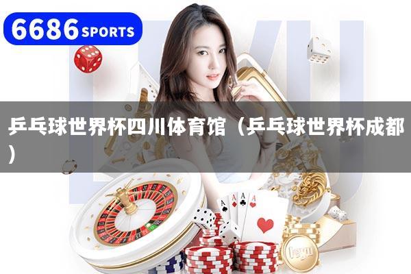 乒乓球世界杯四川体育馆（乒乓球世界杯成都）