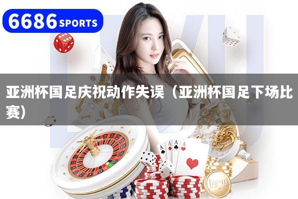 亚洲杯国足庆祝动作失误（亚洲杯国足下场比赛）