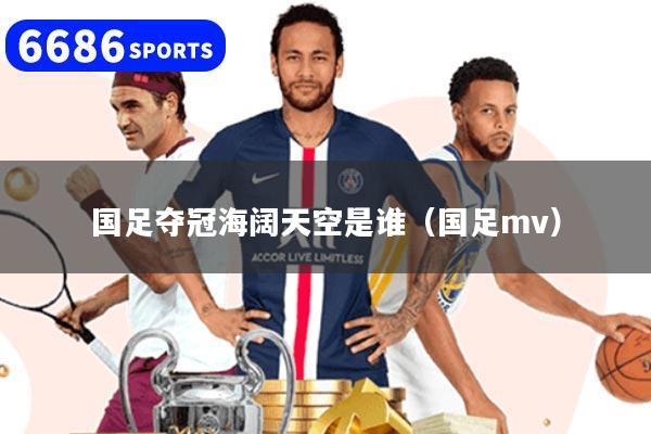 国足夺冠海阔天空是谁（国足mv）