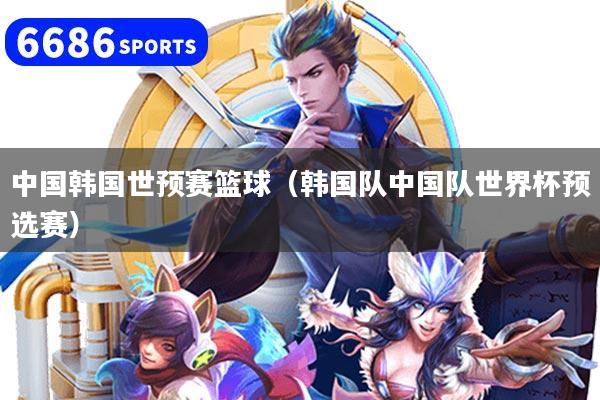 中国韩国世预赛篮球（韩国队中国队世界杯预选赛）